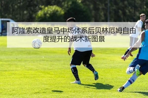 阿隆索改造皇马中场体系后贝林厄姆自由度提升的战术新图景